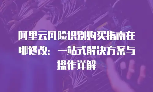 阿里云风险识别购买指南在哪修改：一站式解决方案与操作详解