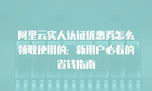 阿里云实人认证优惠券怎么领取使用的：新用户必看的省钱指南