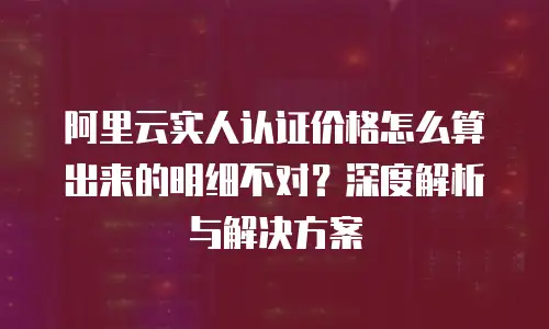 阿里云实人认证价格怎么算出来的明细不对？深度解析与解决方案