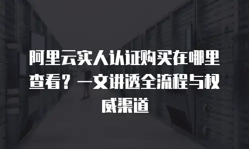 阿里云实人认证购买在哪里查看？一文讲透全流程与权威渠道