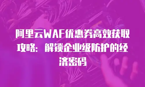 阿里云WAF优惠券高效获取攻略：解锁企业级防护的经济密码