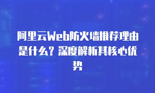 阿里云Web防火墙推荐理由是什么？深度解析其核心优势