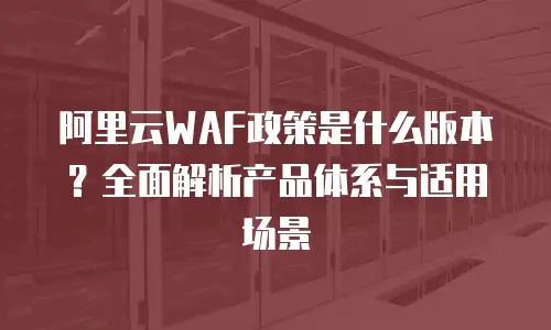 阿里云WAF政策是什么版本？全面解析产品体系与适用场景