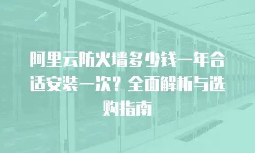 阿里云防火墙多少钱一年合适安装一次？全面解析与选购指南