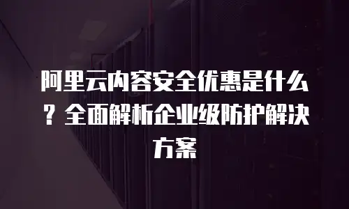 阿里云内容安全优惠是什么？全面解析企业级防护解决方案