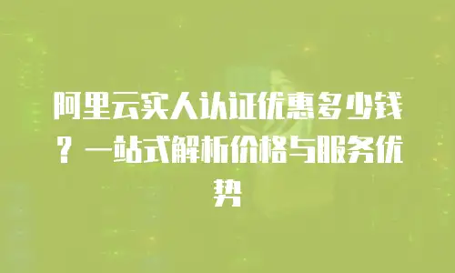阿里云实人认证优惠多少钱？一站式解析价格与服务优势