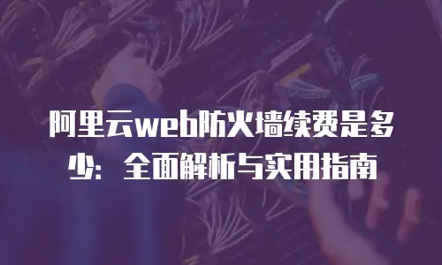 阿里云web防火墙续费是多少：全面解析与实用指南