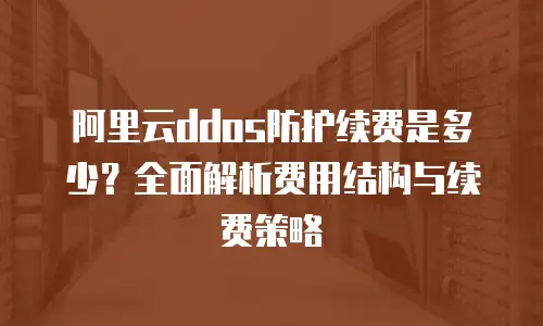 阿里云ddos防护续费是多少？全面解析费用结构与续费策略