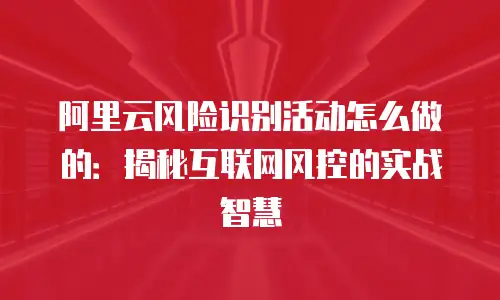 阿里云风险识别活动怎么做的：揭秘互联网风控的实战智慧