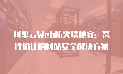 阿里云Web防火墙便宜：高性价比的网站安全解决方案