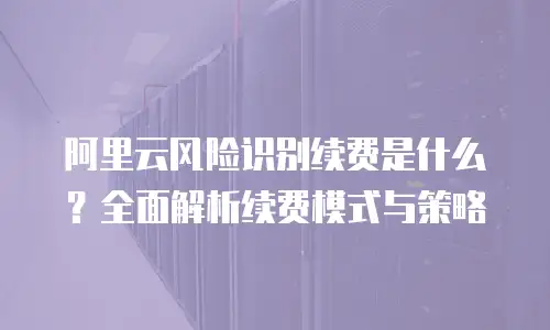 阿里云风险识别续费是什么？全面解析续费模式与策略