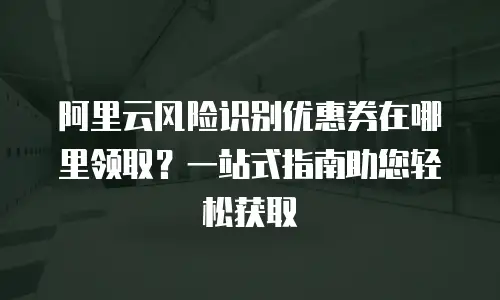 阿里云风险识别优惠券在哪里领取？一站式指南助您轻松获取