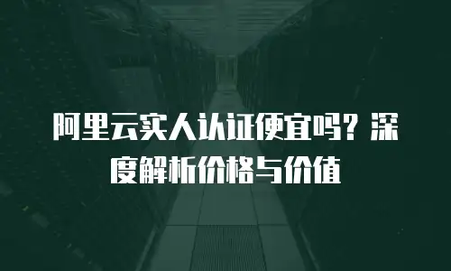 阿里云实人认证便宜吗？深度解析价格与价值