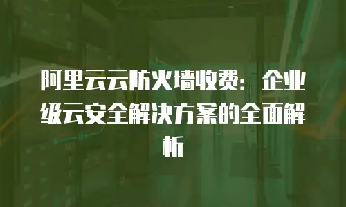 阿里云云防火墙收费：企业级云安全解决方案的全面解析