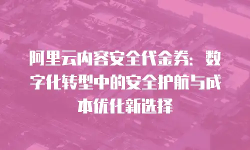 阿里云内容安全代金券：数字化转型中的安全护航与成本优化新选择