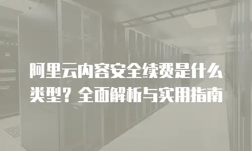 阿里云内容安全续费是什么类型？全面解析与实用指南