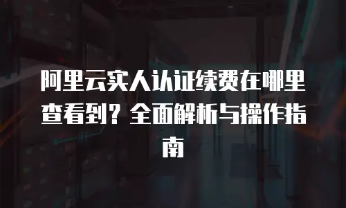 阿里云实人认证续费在哪里查看到？全面解析与操作指南