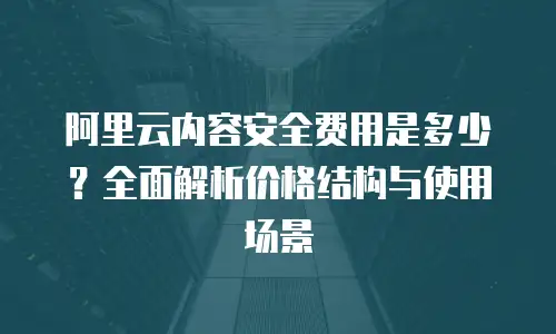 阿里云内容安全费用是多少？全面解析价格结构与使用场景