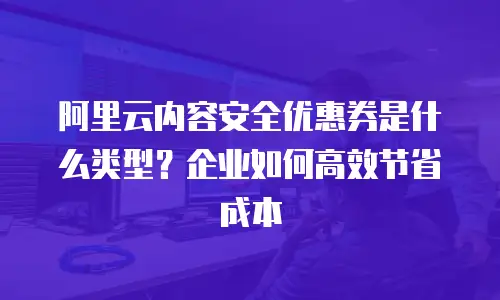 阿里云内容安全优惠券是什么类型？企业如何高效节省成本
