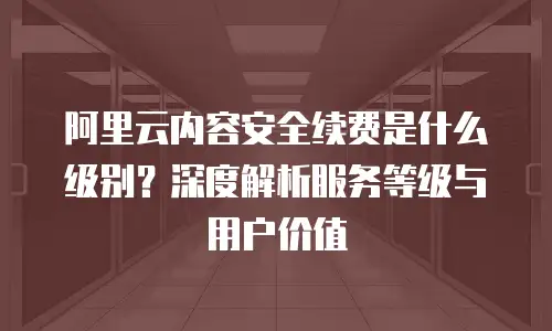 阿里云内容安全续费是什么级别？深度解析服务等级与用户价值