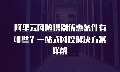 阿里云风险识别优惠条件有哪些？一站式风控解决方案详解