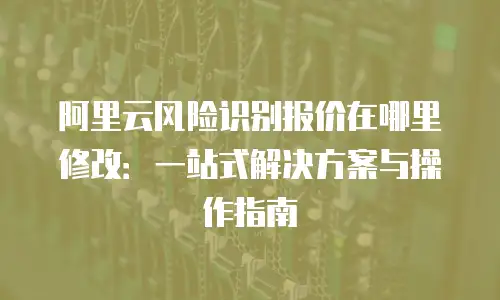 阿里云风险识别报价在哪里修改：一站式解决方案与操作指南