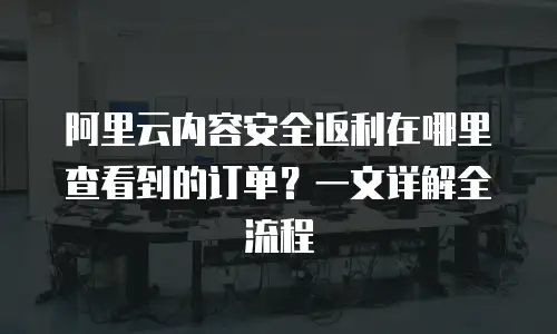 阿里云内容安全返利在哪里查看到的订单？一文详解全流程