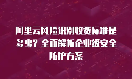 阿里云风险识别收费标准是多少？全面解析企业级安全防护方案