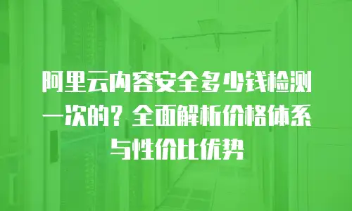 阿里云内容安全多少钱检测一次的？全面解析价格体系与性价比优势