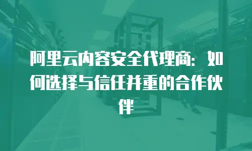 阿里云内容安全代理商：如何选择与信任并重的合作伙伴