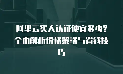 阿里云实人认证便宜多少？全面解析价格策略与省钱技巧
