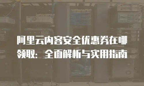 阿里云内容安全优惠券在哪领取：全面解析与实用指南