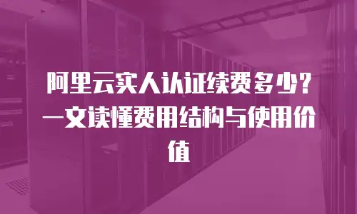阿里云实人认证续费多少？一文读懂费用结构与使用价值