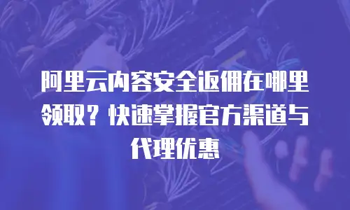 阿里云内容安全返佣在哪里领取？快速掌握官方渠道与代理优惠