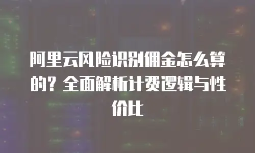 阿里云风险识别佣金怎么算的？全面解析计费逻辑与性价比
