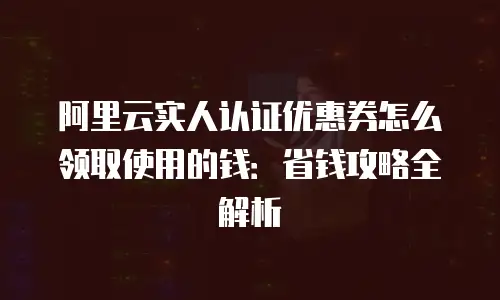 阿里云实人认证优惠券怎么领取使用的钱：省钱攻略全解析