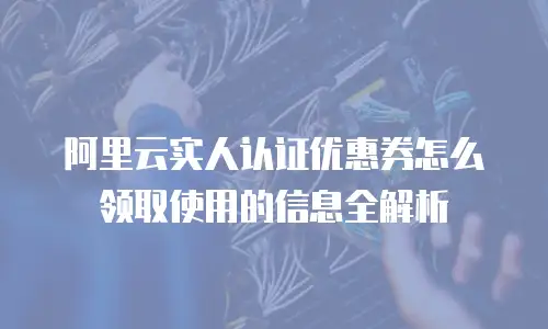 阿里云实人认证优惠券怎么领取使用的信息全解析