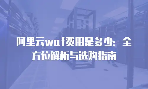 阿里云waf费用是多少：全方位解析与选购指南