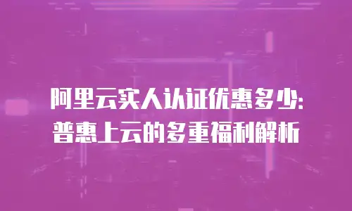 阿里云实人认证优惠多少：普惠上云的多重福利解析