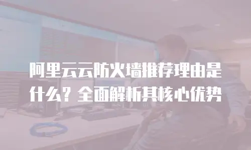 阿里云云防火墙推荐理由是什么？全面解析其核心优势