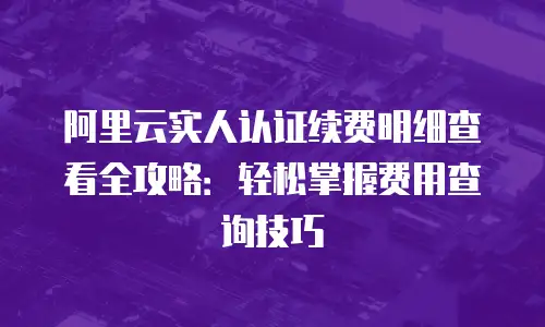 阿里云实人认证续费明细查看全攻略：轻松掌握费用查询技巧