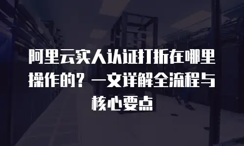 阿里云实人认证打折在哪里操作的？一文详解全流程与核心要点