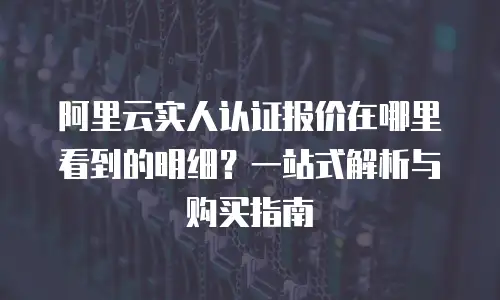 阿里云实人认证报价在哪里看到的明细？一站式解析与购买指南