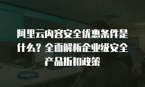 阿里云内容安全优惠条件是什么？全面解析企业级安全产品折扣政策