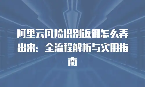阿里云风险识别返佣怎么弄出来：全流程解析与实用指南