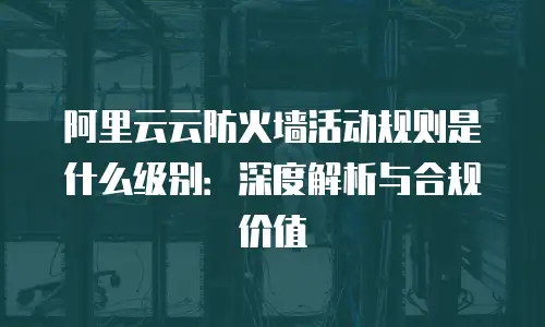 阿里云云防火墙活动规则是什么级别：深度解析与合规价值