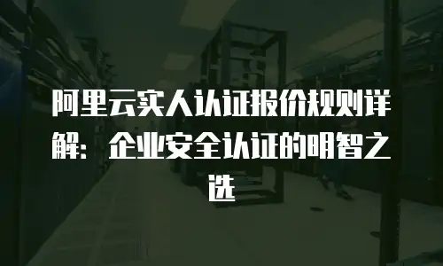 阿里云实人认证报价规则详解：企业安全认证的明智之选