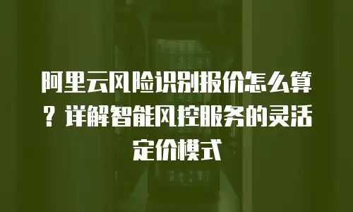 阿里云风险识别报价怎么算？详解智能风控服务的灵活定价模式
