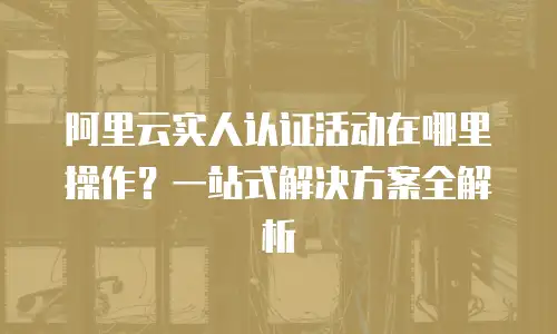 阿里云实人认证活动在哪里操作？一站式解决方案全解析