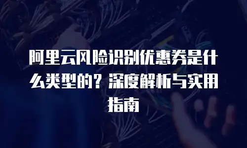 阿里云风险识别优惠券是什么类型的？深度解析与实用指南